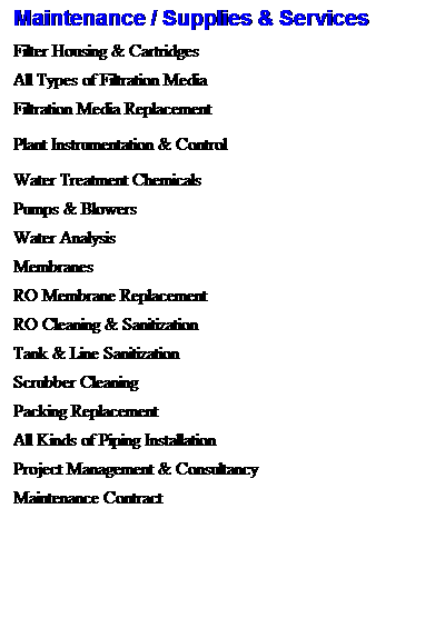 Text Box: Maintenance / Supplies & Services
Filter Housing & Cartridges
&nbsp;
All Types of Filtration Media
&nbsp;
Filtration Media Replacement
&nbsp;
Plant Instrumentation & Control
&nbsp;
Water Treatment Chemicals
&nbsp;
Pumps & Blowers
&nbsp;
Water Analysis
&nbsp;
Membranes
&nbsp;
RO Membrane Replacement
&nbsp;
RO Cleaning & Sanitization
&nbsp;
Tank & Line Sanitization
&nbsp;
Scrubber Cleaning
&nbsp;
Packing Replacement
&nbsp;
All Kinds of Piping Installation
&nbsp;
Project Management & Consultancy
&nbsp;
Maintenance Contract
