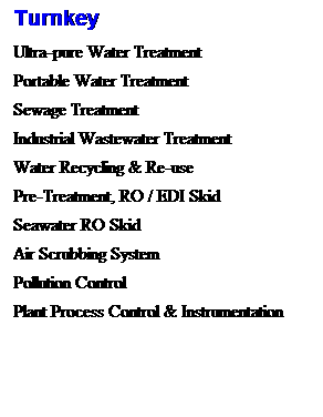 Text Box: Turnkey 
Ultra-pure Water Treatment 
&nbsp;
Portable Water Treatment 
&nbsp;
Sewage Treatment 
&nbsp;
Industrial Wastewater Treatment&nbsp; 
&nbsp;
Water Recycling & Re-use
&nbsp;
Pre-Treatment, RO / EDI Skid
&nbsp;
Seawater RO Skid
&nbsp;
Air Scrubbing System
&nbsp;
Pollution Control
&nbsp;
Plant Process Control & Instrumentation
&nbsp;
